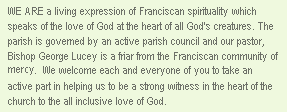 We are a self-governing Catholic community with a mission of service to all. In the traditional spirit of Franciscan Hospitality , we offer the Word and Sacraments to everyone without question. We at St. Francis are an open, affirming community dedicated to making the sacraments available to everyone. We welcome and celebrate the GBLT community as equal partners in the building up of God&rsquo;s Kingdom.